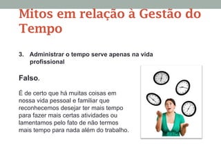 3. Administrar o tempo serve apenas na vida
profissional
Falso.
É de certo que há muitas coisas em
nossa vida pessoal e familiar que
reconhecemos desejar ter mais tempo
para fazer mais certas atividades ou
lamentamos pelo fato de não termos
mais tempo para nada além do trabalho.
Mitos em relação à Gestão do
Tempo
 