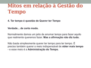 4. Ter tempo é questão de Querer ter Tempo
Verdade... de certo modo.
Normalmente damos um jeito de arrumar tempo para fazer aquilo
que realmente queremos fazer. Mas a afirmação não diz tudo.
Não basta simplesmente querer ter tempo para ter tempo. É
preciso também querer o meio indispensável de obter mais tempo
- e esse meio é a Administração do Tempo.
Mitos em relação à Gestão do
Tempo
 