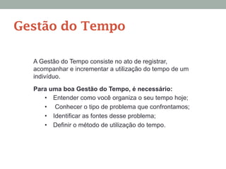 Gestão do Tempo
A Gestão do Tempo consiste no ato de registrar,
acompanhar e incrementar a utilização do tempo de um
indivíduo.
Para uma boa Gestão do Tempo, é necessário:
•  Entender como você organiza o seu tempo hoje;
•  Conhecer o tipo de problema que confrontamos;
•  Identificar as fontes desse problema;
•  Definir o método de utilização do tempo.
 
