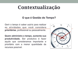 Contextualização
O que é Gestão do Tempo?
Gerir o tempo é saber usá-lo para realizar
as atividades que você considera
prioritárias, profissional ou pessoalmente.
Quem administra o tempo, aumenta sua
produtividade. Ser produtivo é fazer
aquilo que consideramos importante e
prioritário com a menor quantidade de
recursos possível.
 