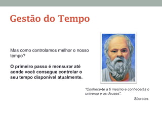 Mas como controlamos melhor o nosso
tempo?
O primeiro passo é mensurar até
aonde você consegue controlar o
seu tempo disponível atualmente.
“Conhece-te a ti mesmo e conhecerás o
universo e os deuses”.
Sócrates
Gestão do Tempo
 