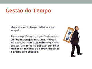 Mas como controlamos melhor o nosso
tempo?
Enquanto profissional, a gestão do tempo
otimiza o planejamento de atividades,
visto que, ao listar e visualizar o que tem
que ser feito, torna-se possível controlar
melhor as demandas e cumprir horários
e prazos com sucesso.
Gestão do Tempo
 
