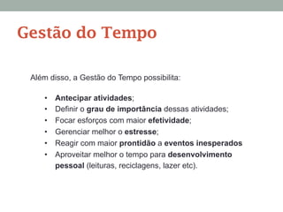 Além disso, a Gestão do Tempo possibilita:
•  Antecipar atividades;
•  Definir o grau de importância dessas atividades;
•  Focar esforços com maior efetividade;
•  Gerenciar melhor o estresse;
•  Reagir com maior prontidão a eventos inesperados
•  Aproveitar melhor o tempo para desenvolvimento
pessoal (leituras, reciclagens, lazer etc).
Gestão do Tempo
 