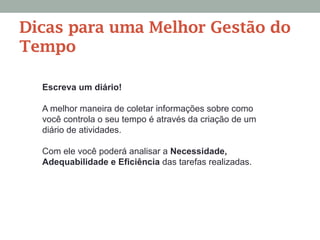 Escreva um diário!
A melhor maneira de coletar informações sobre como
você controla o seu tempo é através da criação de um
diário de atividades.
Com ele você poderá analisar a Necessidade,
Adequabilidade e Eficiência das tarefas realizadas.
Dicas para uma Melhor Gestão do
Tempo
 