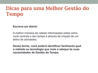 Escreva um diário!
A melhor maneira de coletar informações sobre como
você controla o seu tempo é através da criação de um
diário de atividades.
Dessa forma, você poderá identificar facilmente qual
o método ou tecnologia que mais a adequa às suas
necessidades de Gestão do Tempo.
Dicas para uma Melhor Gestão do
Tempo
 
