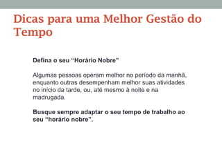 Defina o seu “Horário Nobre”
Algumas pessoas operam melhor no período da manhã,
enquanto outras desempenham melhor suas atividades
no início da tarde, ou, até mesmo à noite e na
madrugada.
Busque sempre adaptar o seu tempo de trabalho ao
seu “horário nobre”.
Dicas para uma Melhor Gestão do
Tempo
 