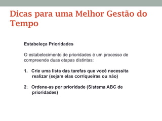 Dicas para uma Melhor Gestão do
Tempo
Estabeleça Prioridades
O estabelecimento de prioridades é um processo de
compreende duas etapas distintas:
1.  Crie uma lista das tarefas que você necessita
realizar (sejam elas corriqueiras ou não)
2.  Ordene-as por prioridade (Sistema ABC de
prioridades)
 