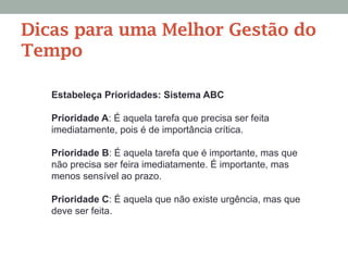 Estabeleça Prioridades: Sistema ABC
Prioridade A: É aquela tarefa que precisa ser feita
imediatamente, pois é de importância crítica.
Prioridade B: É aquela tarefa que é importante, mas que
não precisa ser feira imediatamente. É importante, mas
menos sensível ao prazo.
Prioridade C: É aquela que não existe urgência, mas que
deve ser feita.
Dicas para uma Melhor Gestão do
Tempo
 