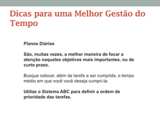 Planos Diários
São, muitas vezes, a melhor maneira de focar a
atenção naqueles objetivos mais importantes, ou de
curto prazo.
Busque colocar, além da tarefa a ser cumprida, o tempo
médio em que você você deseja cumprí-la.
Utilize o Sistema ABC para definir a ordem de
prioridade das tarefas.
Dicas para uma Melhor Gestão do
Tempo
 