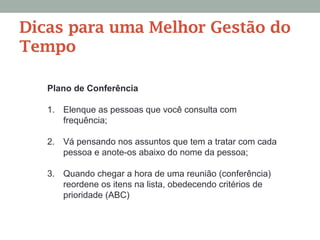 Plano de Conferência
1.  Elenque as pessoas que você consulta com
frequência;
2.  Vá pensando nos assuntos que tem a tratar com cada
pessoa e anote-os abaixo do nome da pessoa;
3.  Quando chegar a hora de uma reunião (conferência)
reordene os itens na lista, obedecendo critérios de
prioridade (ABC)
Dicas para uma Melhor Gestão do
Tempo
 