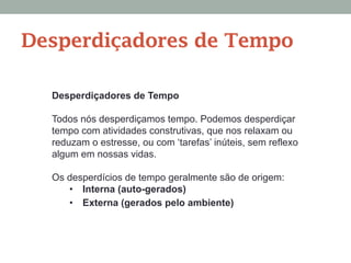 Desperdiçadores de Tempo
Todos nós desperdiçamos tempo. Podemos desperdiçar
tempo com atividades construtivas, que nos relaxam ou
reduzam o estresse, ou com ‘tarefas’ inúteis, sem reflexo
algum em nossas vidas.
Os desperdícios de tempo geralmente são de origem:
•  Interna (auto-gerados)
•  Externa (gerados pelo ambiente)
Desperdiçadores de Tempo
 