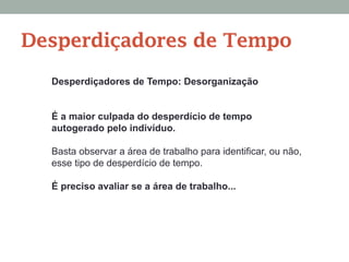Desperdiçadores de Tempo: Desorganização
É a maior culpada do desperdício de tempo
autogerado pelo indivíduo.
Basta observar a área de trabalho para identificar, ou não,
esse tipo de desperdício de tempo.
É preciso avaliar se a área de trabalho...
Desperdiçadores de Tempo
 