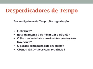 Desperdiçadores de Tempo: Desorganização
•  É eficiente?
•  Está organizada para minimizar o esforço?
•  O fluxo de materiais e movimentos processa-se
livremente?
•  O espaço de trabalho está em ordem?
•  Objetos são perdidos com frequência?
Desperdiçadores de Tempo
 