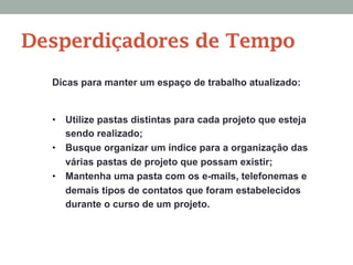 Dicas para manter um espaço de trabalho atualizado:
•  Utilize pastas distintas para cada projeto que esteja
sendo realizado;
•  Busque organizar um índice para a organização das
várias pastas de projeto que possam existir;
•  Mantenha uma pasta com os e-mails, telefonemas e
demais tipos de contatos que foram estabelecidos
durante o curso de um projeto.
Desperdiçadores de Tempo
 