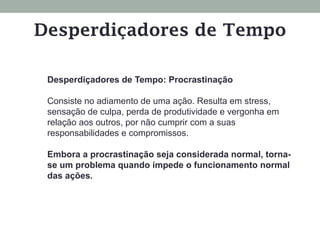 Desperdiçadores de Tempo: Procrastinação
Consiste no adiamento de uma ação. Resulta em stress,
sensação de culpa, perda de produtividade e vergonha em
relação aos outros, por não cumprir com a suas
responsabilidades e compromissos.
Embora a procrastinação seja considerada normal, torna-
se um problema quando impede o funcionamento normal
das ações.
Desperdiçadores de Tempo
 