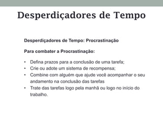 Desperdiçadores de Tempo: Procrastinação
Para combater a Procrastinação:
•  Defina prazos para a conclusão de uma tarefa;
•  Crie ou adote um sistema de recompensa;
•  Combine com alguém que ajude você acompanhar o seu
andamento na conclusão das tarefas
•  Trate das tarefas logo pela manhã ou logo no início do
trabalho.
Desperdiçadores de Tempo
 