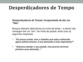 Desperdiçadores de Tempo: Incapacidade de dar um
“Não”
Busque oferecer alternativas ao invés de tentar – e talvez não
conseguir dar um “sim”. Ao invés de aceitar, tente usar as
seguintes respostas:
•  “Eu posso aceitar, mas o trabalho que estou realizando
agora sofrerá atrasos. A sua demanda é mais importante?”
•  “Adoraria atender o seu pedido, mas preciso terminar
primeiro essa demanda...”
Desperdiçadores de Tempo
 