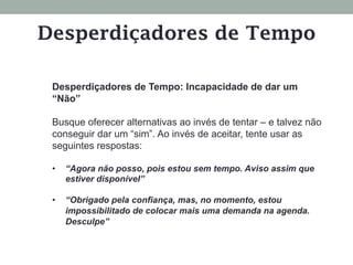 Desperdiçadores de Tempo: Incapacidade de dar um
“Não”
Busque oferecer alternativas ao invés de tentar – e talvez não
conseguir dar um “sim”. Ao invés de aceitar, tente usar as
seguintes respostas:
•  “Agora não posso, pois estou sem tempo. Aviso assim que
estiver disponível”
•  “Obrigado pela confiança, mas, no momento, estou
impossibilitado de colocar mais uma demanda na agenda.
Desculpe”
Desperdiçadores de Tempo
 