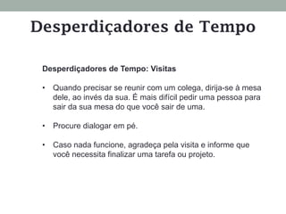 Desperdiçadores de Tempo: Visitas
•  Quando precisar se reunir com um colega, dirija-se à mesa
dele, ao invés da sua. É mais difícil pedir uma pessoa para
sair da sua mesa do que você sair de uma.
•  Procure dialogar em pé.
•  Caso nada funcione, agradeça pela visita e informe que
você necessita finalizar uma tarefa ou projeto.
Desperdiçadores de Tempo
 