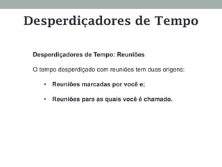 Desperdiçadores de Tempo: Reuniões
O tempo desperdiçado com reuniões tem duas origens:
•  Reuniões marcadas por você e;
•  Reuniões para as quais você é chamado.
Desperdiçadores de Tempo
 