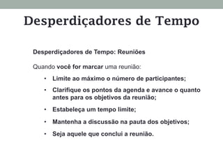Desperdiçadores de Tempo: Reuniões
Quando você for marcar uma reunião:
•  Limite ao máximo o número de participantes;
•  Clarifique os pontos da agenda e avance o quanto
antes para os objetivos da reunião;
•  Estabeleça um tempo limite;
•  Mantenha a discussão na pauta dos objetivos;
•  Seja aquele que conclui a reunião.
Desperdiçadores de Tempo
 