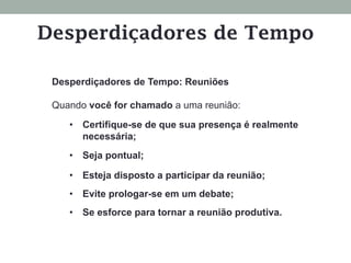 Desperdiçadores de Tempo: Reuniões
Quando você for chamado a uma reunião:
•  Certifique-se de que sua presença é realmente
necessária;
•  Seja pontual;
•  Esteja disposto a participar da reunião;
•  Evite prologar-se em um debate;
•  Se esforce para tornar a reunião produtiva.
Desperdiçadores de Tempo
 