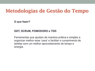 O que fazer?
GDT, SCRUM, POMODORO e TDD
Ferramentas que ajudam de maneira prática e simples a
organizar melhor esse ‘caos’ e facilitar o cumprimento de
tarefas com um melhor aproveitamento de tempo e
energia.
Metodologias de Gestão do Tempo
 