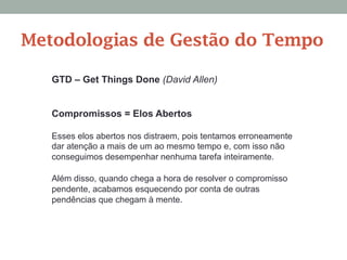 Compromissos = Elos Abertos
Esses elos abertos nos distraem, pois tentamos erroneamente
dar atenção a mais de um ao mesmo tempo e, com isso não
conseguimos desempenhar nenhuma tarefa inteiramente.
Além disso, quando chega a hora de resolver o compromisso
pendente, acabamos esquecendo por conta de outras
pendências que chegam à mente.
GTD – Get Things Done (David Allen)
Metodologias de Gestão do Tempo
 