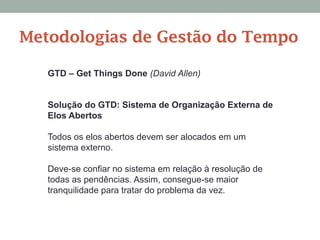 Solução do GTD: Sistema de Organização Externa de
Elos Abertos
Todos os elos abertos devem ser alocados em um
sistema externo.
Deve-se confiar no sistema em relação à resolução de
todas as pendências. Assim, consegue-se maior
tranquilidade para tratar do problema da vez.
GTD – Get Things Done (David Allen)
Metodologias de Gestão do Tempo
 