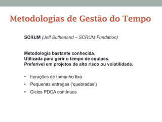 SCRUM (Jeff Sutherland – SCRUM Fundation)
Metodologia bastante conhecida.
Utilizada para gerir o tempo de equipes.
Preferível em projetos de alto risco ou volatilidade.
•  Iterações de tamanho fixo
•  Pequenas entregas (‘quebradas’)
•  Ciclos PDCA contínuos
Metodologias de Gestão do Tempo
 
