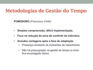 POMODORO (Francesco Cirillo)
•  Simples compreensão, difícil implementação.
•  Foco na redução da zona de conforto do indivíduo.
•  Grandes vantagens após a fase de adaptação
•  Presença constante de momentos de relaxamento
•  Não há preocupação na gestão do tempo (o timer
fica encarregado disso)
Metodologias de Gestão do Tempo
 