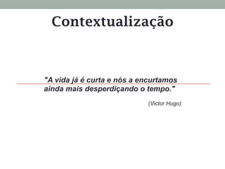 Contextualização
"A vida já é curta e nós a encurtamos
ainda mais desperdiçando o tempo."
(Victor Hugo)
 
