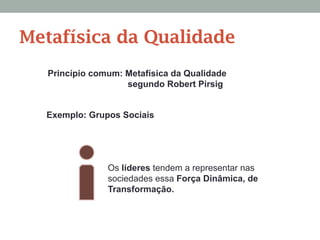 Princípio comum: Metafísica da Qualidade
segundo Robert Pirsig
Exemplo: Grupos Sociais
Os líderes tendem a representar nas
sociedades essa Força Dinâmica, de
Transformação.
Metafísica da Qualidade
 