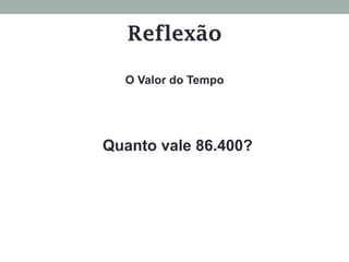 Quanto vale 86.400?
O Valor do Tempo
Reflexão
 