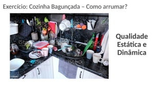 Qualidade
Estática e
Dinâmica
Exercício: Cozinha Bagunçada – Como arrumar?
 