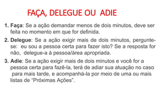FAÇA, DELEGUE OU ADIE
1. Faça: Se a ação demandar menos de dois minutos, deve ser
feita no momento em que for definida.
2. Delegue: Se a ação exigir mais de dois minutos, pergunte-
se: eu sou a pessoa certa para fazer isto? Se a resposta for
não, delegue-a à pessoa/área apropriada.
3. Adie: Se a ação exigir mais de dois minutos e você for a
pessoa certa para fazê-la, terá de adiar sua atuação no caso
para mais tarde, e acompanhá-la por meio de uma ou mais
listas de “Próximas Ações”.
 
