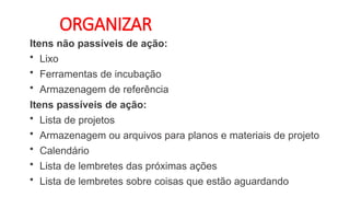 ORGANIZAR
Itens não passíveis de ação:
• Lixo
• Ferramentas de incubação
• Armazenagem de referência
Itens passíveis de ação:
• Lista de projetos
• Armazenagem ou arquivos para planos e materiais de projeto
• Calendário
• Lista de lembretes das próximas ações
• Lista de lembretes sobre coisas que estão aguardando
 