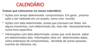 CALENDÁRIO
Coisas que colocamos no nosso calendário:
• Ações com tempo determinado: compromissos. Em geral, próxima
ação a ser realizada em um projeto, como uma reunião.
• Ações com data determinada: coisas que precisam ser feitas em
alguns momentos, num determinado dia, mas não necessariamente
numa hora específica.
• Informações com data determinada: coisas que você deverá saber
em determinados dias. Informações úteis em determinadas datas,
como endereços de compromissos, atividade de outras pessoas,
eventos de interesse, etc.
 