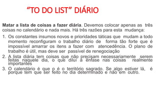 “TO DO LIST” DIÁRIO
Matar a lista de coisas a fazer diária. Devemos colocar apenas as três
coisas no calendário e nada mais. Há três razões para esta mudança:
1. Os constantes insumos novos e prioridades táticas que mudam a todo
momento reconfiguram o trabalho diário de forma tão forte que é
impossível amarrar os itens a fazer com atencedência. O plano de
trabalho é útil, mas deve ser passível de renegociação
2. A lista diária tem coisas que não precisam necessariamente serem
feitas naquele dia, o que diluí a ênfase nas coisas realmente
importantes
3. O calendário é que o é o território sagrado. Se algo estiver lá, é
porque tem que ser feito no dia determinado e não em outro.
 