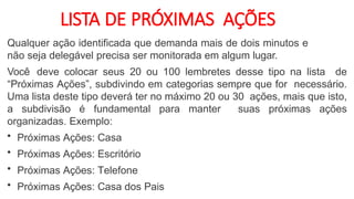 LISTA DE PRÓXIMAS AÇÕES
Qualquer ação identificada que demanda mais de dois minutos e
não seja delegável precisa ser monitorada em algum lugar.
Você deve colocar seus 20 ou 100 lembretes desse tipo na lista de
“Próximas Ações”, subdivindo em categorias sempre que for necessário.
Uma lista deste tipo deverá ter no máximo 20 ou 30 ações, mais que isto,
a subdivisão é fundamental para manter suas próximas ações
organizadas. Exemplo:
• Próximas Ações: Casa
• Próximas Ações: Escritório
• Próximas Ações: Telefone
• Próximas Ações: Casa dos Pais
 