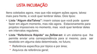 LISTA INCUBAÇÃO
Itens coletados agora, mas que não exigem ações agora, talvez
mais para frente, e você quer lembrar delas. Dois tipos:
• Lista “Algum dia/Talvez”: inserir coisas que você pode querer
fazer em algum momento, mas não agora. Estacionamento para
projetos impossíveis no momento, mas você quer lembrar deles
em intervalos regulares;
• Lista “Referência Rápida” ou follow-on: é um sistema que lhe
permite enviar uma correspondência para si mesmo, para ser
recebida em alguma data determinada, no futuro;
• Referência específica por tópico e por área;
• Arquivos de referência geral;
 