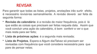 REVISAR
Para garantir que todas as listas, projetos, anotações irão surtir efeito,
é necessário revisá-las semanalmente. A revisão deverá ser feita da
seguinte forma:
• Revisão do calendário: é a revisão de maior frequência, pois é lá
que estão as coisas que precisam ser feitas naquela data. Assim que
você concluir uma ação do calendário, é bom conferir e ver o que
mais resta para ser feito;
• Lista de próximas ações: é a segunda mais revisada;
• Lista de Projetos, Espera e Algum dia/Talvez só precisam ser
revisadas com frequência que você considera necessária para que
pare de pensar nelas;
 