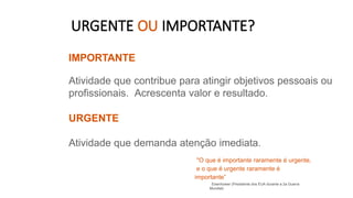 URGENTE OU IMPORTANTE?
IMPORTANTE
Atividade que contribue para atingir objetivos pessoais ou
profissionais. Acrescenta valor e resultado.
URGENTE
Atividade que demanda atenção imediata.
"O que é importante raramente é urgente,
e o que é urgente raramente é
importante”
Eisenhower (Presidente dos EUA durante a 2a Guerra
Mundial)
 