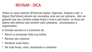 REVISAR - DICA
Todos os veios abertos (Próximas Ações, Agendas, Espera e até o
Algum Dia/Talvez) devem ser revisados uma vez por semana. Isto vai
garantir que seu cérebro esteja limpo e livre e que todos os itens em
aberto dos últimos dias tenham sido coletados, processados e
organizados.
A revisão semana é o momento de:
• Reunir e processar toda sua tralha;
• Revisar seu sistema;
• Atualizar suas listas;
• Ter tudo limpo, claro, atualizado e completo.
 