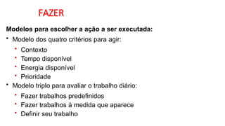 FAZER
Modelos para escolher a ação a ser executada:
• Modelo dos quatro critérios para agir:
• Contexto
• Tempo disponível
• Energia disponível
• Prioridade
• Modelo triplo para avaliar o trabalho diário:
• Fazer trabalhos predefinidos
• Fazer trabalhos à medida que aparece
• Definir seu trabalho
 