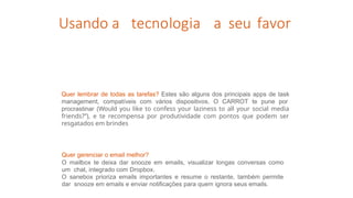Usando a tecnologia a seu favor
Quer gerenciar o email melhor?
O mailbox te deixa dar snooze em emails, visualizar longas conversas como
um chat, integrado com Dropbox.
O sanebox prioriza emails importantes e resume o restante, também permite
dar snooze em emails e enviar notificações para quem ignora seus emails.
Quer lembrar de todas as tarefas? Estes são alguns dos principais apps de task
management, compatíveis com vários dispositivos. O CARROT te pune por
procrastinar (Would you like to confess your laziness to all your social media
friends?”), e te recompensa por produtividade com pontos que podem ser
resgatados em brindes
 