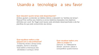 Quer descobrir quanto tempo está desperdiçando?
Ambos ajudam a entender os hábitos diários e descobrir os “ladrões de tempo”.
RescueTime verifica seu histórico e envia relatórios baseados nos objetivos
definidos por você. No Toggl você inputa cada atividade desempenhada e ele faz
planilhas do que está consumindo seu tempo
Usando a tecnologia a seu favor
Quer equilibrar melhor a vida
pessoal com a vida profissional?
O Eternity divide o tempo entre
trabalho, dormir e diversão.
Você define a hierarquia das
atividades e começa o timer
Quer visualizar melhor uma
idéia ou projeto? O
Zamurai e o Talkboard te
deixam escrever, salvar e
compartilhar quadro-branco
 