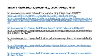 Imagens Photo, Fotolia, iStockPhoto, DepositPhotos, Flickr
https://www.slideshare.net/andrefaria/gtd-getting-things-done-8033359
https://pixabay.com/pt/photos/adulto-caucasiano-bonitinho-18792/
https://www.istockphoto.com/br/foto/pratos-sujos-na-pia-da-cozinha-e-na-bancada
-n%C3%A3o-fiz-tarefas-dom%C3%A9sticas-na-cozinha-um-gm1178819881-3296331
57
https://www.pexels.com/pt-br/foto/em-branco-cartao-ficha-carta-8217432/
https://www.pexels.com/pt-br/foto/balanceamento-equilibrio-avaliando-estilo-de-v
ida-saudavel-9271209/
https://www.pexels.com/pt-br/foto/jeans-desespero-angustia-expressao-facial-4584
162/
https://www.pexels.com/pt-br/foto/homem-de-camisa-branca-e-oculos-de-armaca
o-preta-6129575/
https://www.pexels.com/pt-br/foto/duas-faixas-de-casamento-douradas-na-pagina-
do-livro-56926/
 