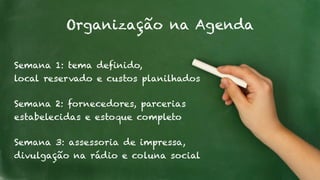 Organização na Agenda 
Semana 1: tema definido, 
local reservado e custos planilhados 
Semana 2: fornecedores, parcerias 
estabelecidas e estoque completo 
Semana 3: assessoria de impressa, 
divulgação na rádio e coluna social 
 