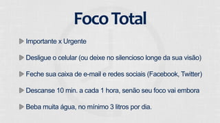 Foco 
Total 
Importante x Urgente 
Desligue o celular (ou deixe no silencioso longe da sua visão) 
Feche sua caixa de e-mail e redes sociais (Facebook, Twitter) 
Descanse 10 min. a cada 1 hora, senão seu foco vai embora 
Beba muita água, no mínimo 3 litros por dia. 
 